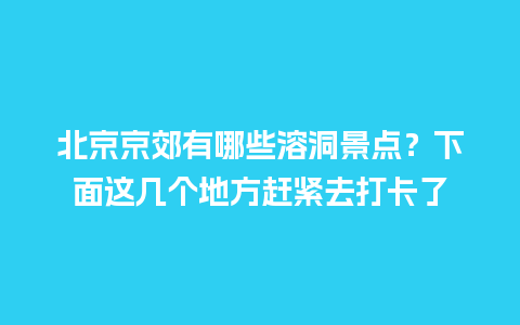 北京京郊有哪些溶洞景点？下面这几个地方赶紧去打卡了