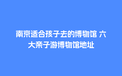 南京适合孩子去的博物馆 六大亲子游博物馆地址