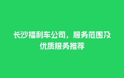 长沙福利车公司，服务范围及优质服务推荐