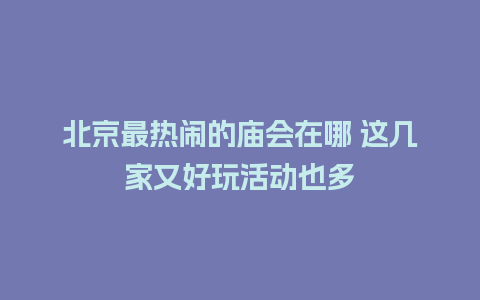 北京最热闹的庙会在哪 这几家又好玩活动也多