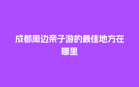 成都周边亲子游的最佳地方在哪里