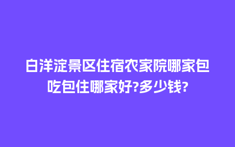 白洋淀景区住宿农家院哪家包吃包住哪家好?多少钱?