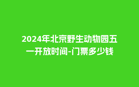 2024年北京野生动物园五一开放时间-门票多少钱