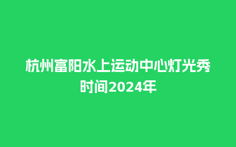 杭州富阳水上运动中心灯光秀时间2024年