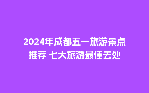 2024年成都五一旅游景点推荐 七大旅游最佳去处