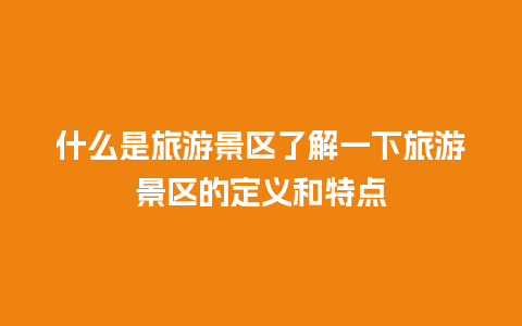 什么是旅游景区了解一下旅游景区的定义和特点