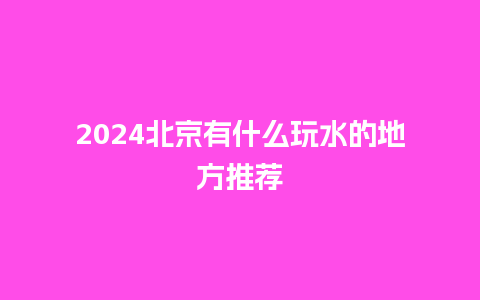 2024北京有什么玩水的地方推荐