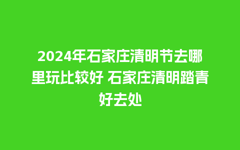 2024年石家庄清明节去哪里玩比较好 石家庄清明踏青好去处