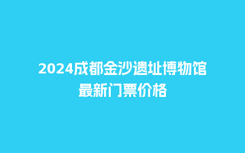 2024成都金沙遗址博物馆最新门票价格