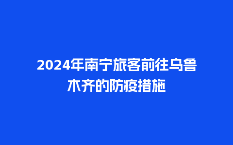 2024年南宁旅客前往乌鲁木齐的防疫措施