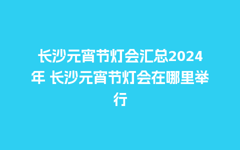 长沙元宵节灯会汇总2024年 长沙元宵节灯会在哪里举行