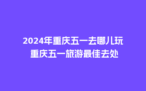 2024年重庆五一去哪儿玩 重庆五一旅游最佳去处