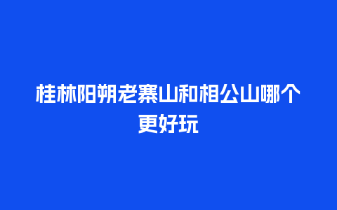 桂林阳朔老寨山和相公山哪个更好玩