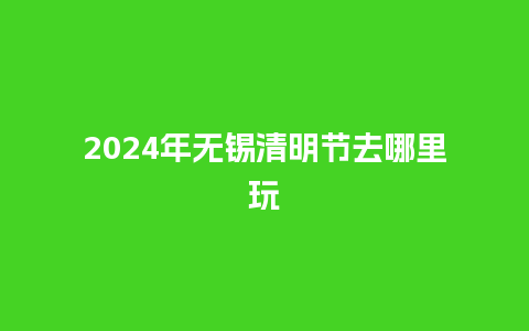 2024年无锡清明节去哪里玩