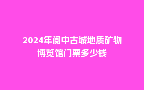 2024年阆中古城地质矿物博览馆门票多少钱