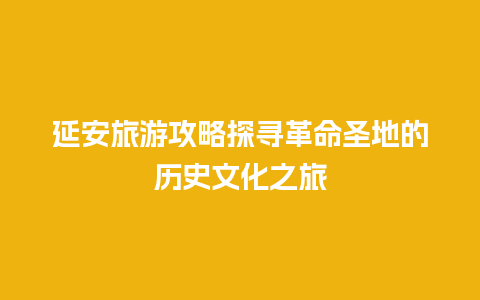 延安旅游攻略探寻革命圣地的历史文化之旅