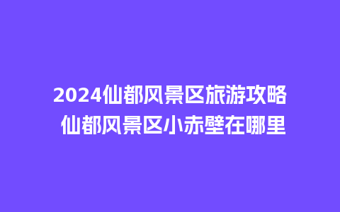 2024仙都风景区旅游攻略 仙都风景区小赤壁在哪里