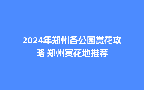 2024年郑州各公园赏花攻略 郑州赏花地推荐