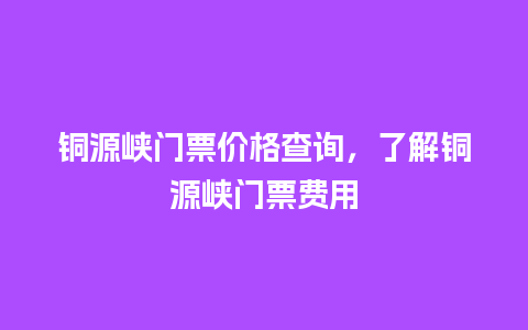 铜源峡门票价格查询，了解铜源峡门票费用