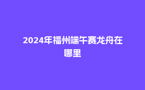 2024年福州端午赛龙舟在哪里