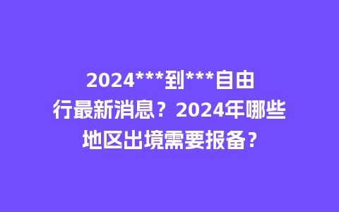 2024***到***自由行最新消息？2024年哪些地区出境需要报备？