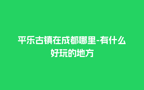 平乐古镇在成都哪里-有什么好玩的地方