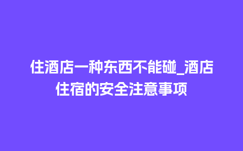 住酒店一种东西不能碰_酒店住宿的安全注意事项