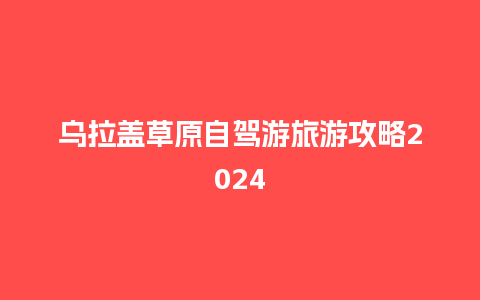 乌拉盖草原自驾游旅游攻略2024