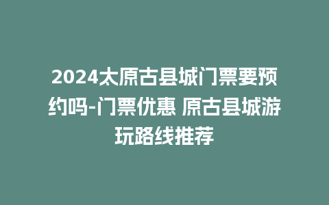 2024太原古县城门票要预约吗-门票优惠 原古县城游玩路线推荐