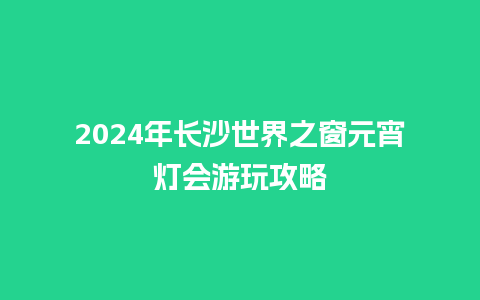 2024年长沙世界之窗元宵灯会游玩攻略