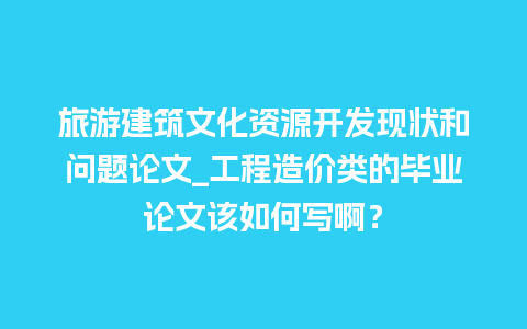 旅游建筑文化资源开发现状和问题论文_工程造价类的毕业论文该如何写啊？