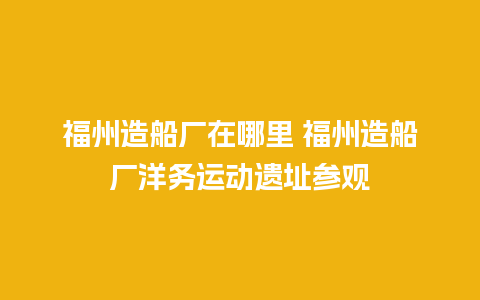 福州造船厂在哪里 福州造船厂洋务运动遗址参观