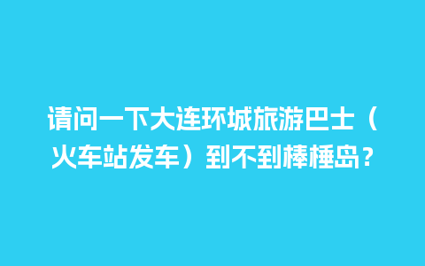 请问一下大连环城旅游巴士（火车站发车）到不到棒棰岛？