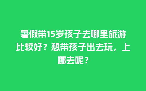 暑假带15岁孩子去哪里旅游比较好？想带孩子出去玩，上哪去呢？