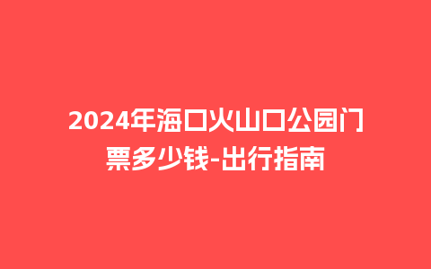 2024年海口火山口公园门票多少钱-出行指南