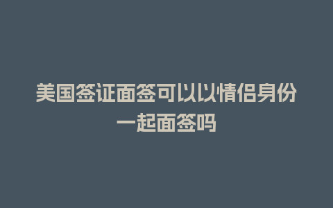 美国签证面签可以以情侣身份一起面签吗