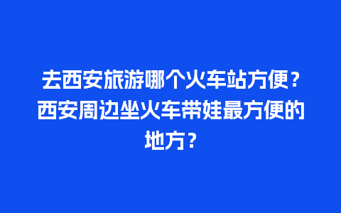 去西安旅游哪个火车站方便？西安周边坐火车带娃最方便的地方？