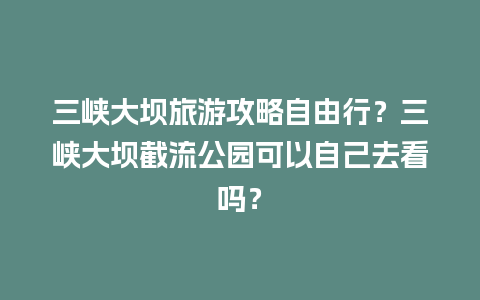 三峡大坝旅游攻略自由行？三峡大坝截流公园可以自己去看吗？