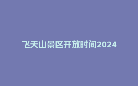 飞天山景区开放时间2024