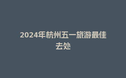 2024年杭州五一旅游最佳去处