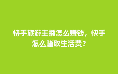 快手旅游主播怎么赚钱，快手怎么赚取生活费？