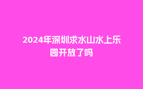 2024年深圳求水山水上乐园开放了吗