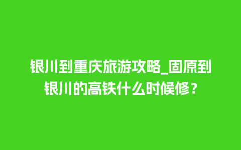 银川到重庆旅游攻略_固原到银川的高铁什么时候修？