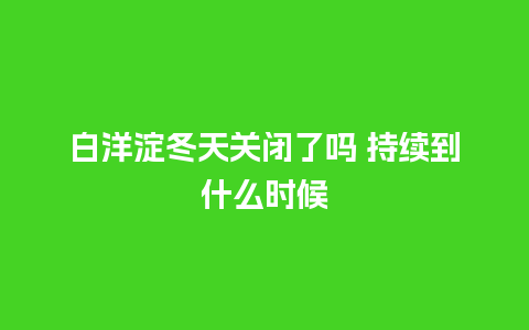 白洋淀冬天关闭了吗 持续到什么时候