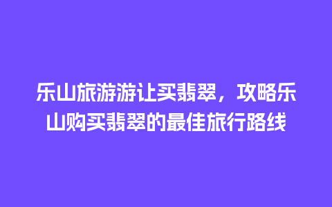 乐山旅游游让买翡翠，攻略乐山购买翡翠的最佳旅行路线