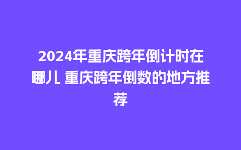 2024年重庆跨年倒计时在哪儿 重庆跨年倒数的地方推荐