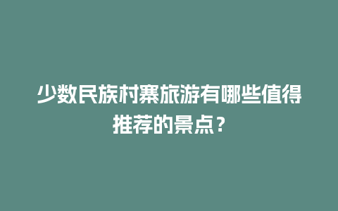 少数民族村寨旅游有哪些值得推荐的景点？