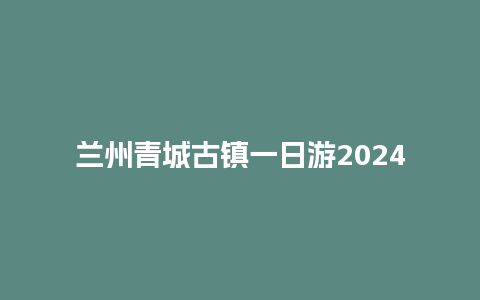 兰州青城古镇一日游2024