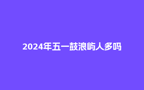 2024年五一鼓浪屿人多吗