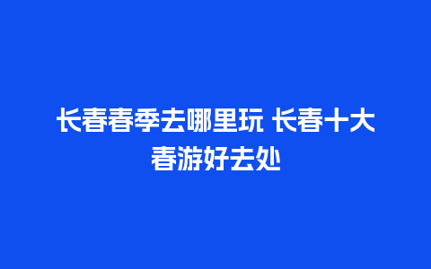 长春春季去哪里玩 长春十大春游好去处